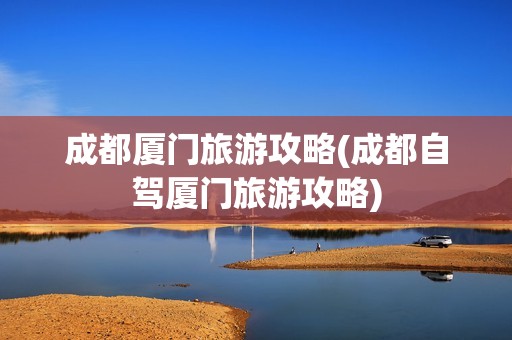 成都厦门旅游攻略(成都自驾厦门旅游攻略)