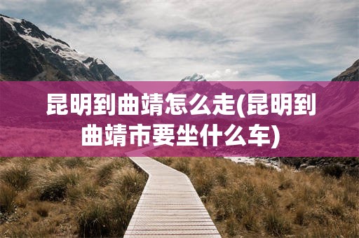 昆明到曲靖怎么走(昆明到曲靖市要坐什么车)