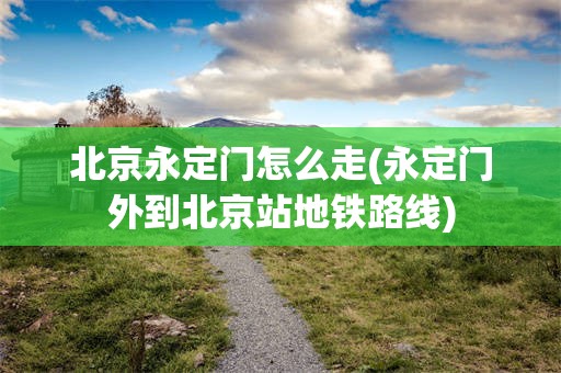 北京永定门怎么走(永定门外到北京站地铁路线)