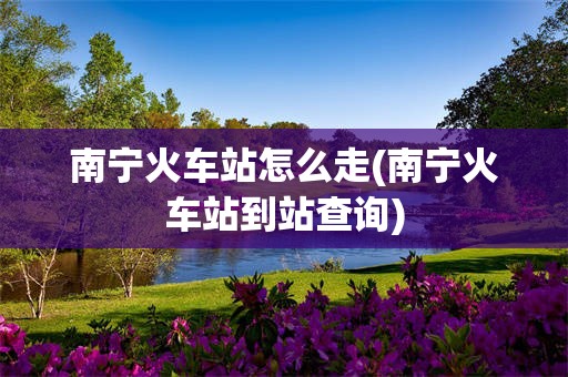 南宁火车站怎么走(南宁火车站到站查询)