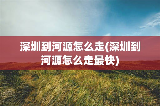 深圳到河源怎么走(深圳到河源怎么走最快)
