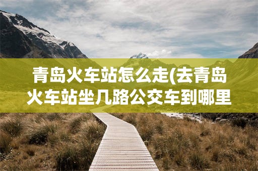 青岛火车站怎么走(去青岛火车站坐几路公交车到哪里坐)