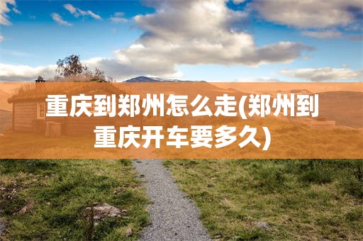 重庆到郑州怎么走(郑州到重庆开车要多久)