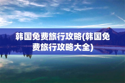 韩国免费旅行攻略(韩国免费旅行攻略大全)