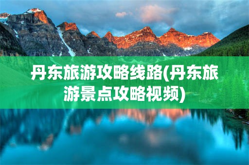 丹东旅游攻略线路(丹东旅游景点攻略视频)