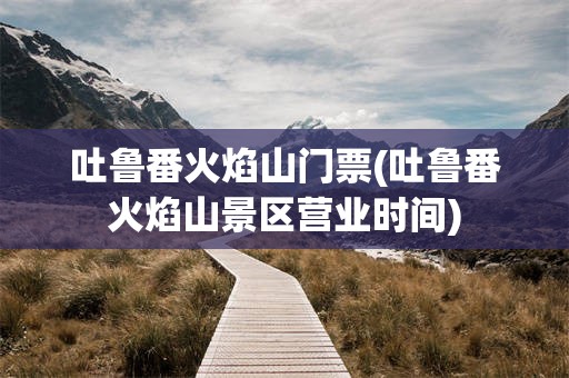 吐鲁番火焰山门票(吐鲁番火焰山景区营业时间)