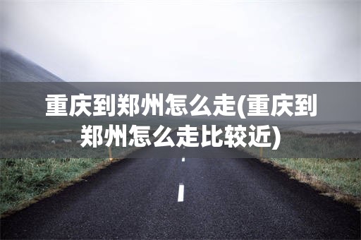 重庆到郑州怎么走(重庆到郑州怎么走比较近)