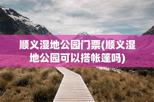 顺义湿地公园门票(顺义湿地公园可以搭帐篷吗)