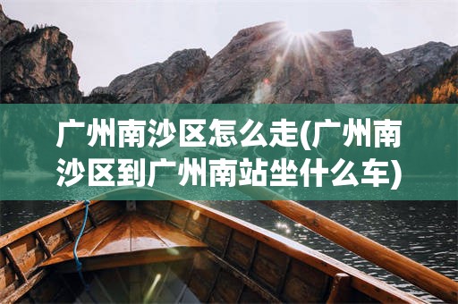 广州南沙区怎么走(广州南沙区到广州南站坐什么车)