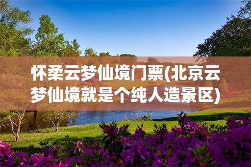 怀柔云梦仙境门票(北京云梦仙境就是个纯人造景区)
