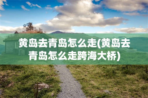 黄岛去青岛怎么走(黄岛去青岛怎么走跨海大桥)