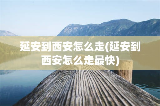 延安到西安怎么走(延安到西安怎么走最快)