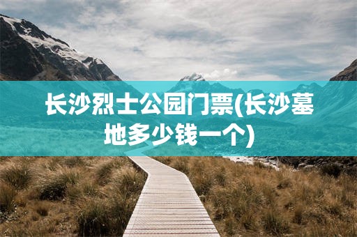 长沙烈士公园门票(长沙墓地多少钱一个)
