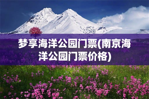 梦享海洋公园门票(南京海洋公园门票价格)