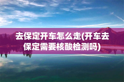 去保定开车怎么走(开车去保定需要核酸检测吗)