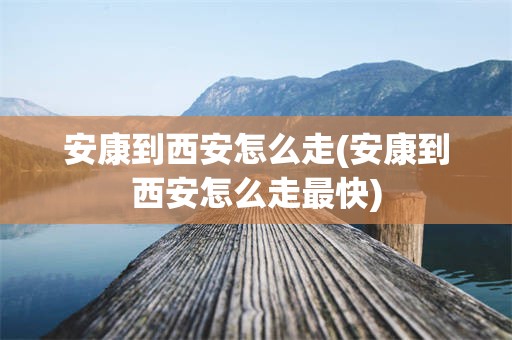 安康到西安怎么走(安康到西安怎么走最快)