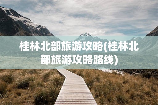 桂林北部旅游攻略(桂林北部旅游攻略路线)