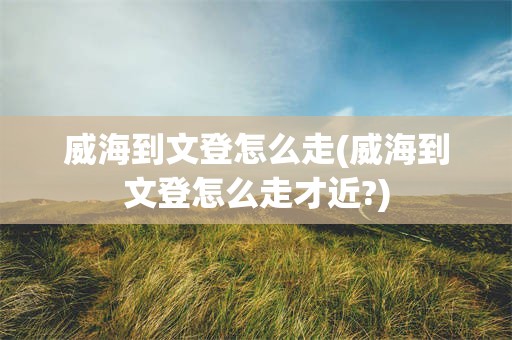 威海到文登怎么走(威海到文登怎么走才近?)