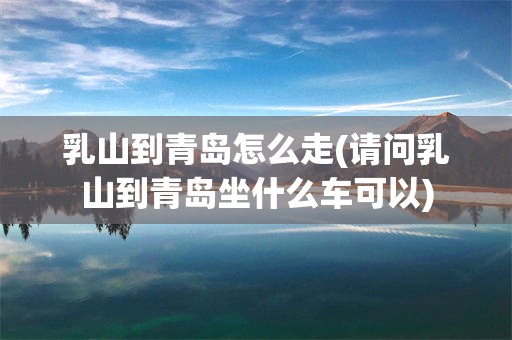 乳山到青岛怎么走(请问乳山到青岛坐什么车可以)