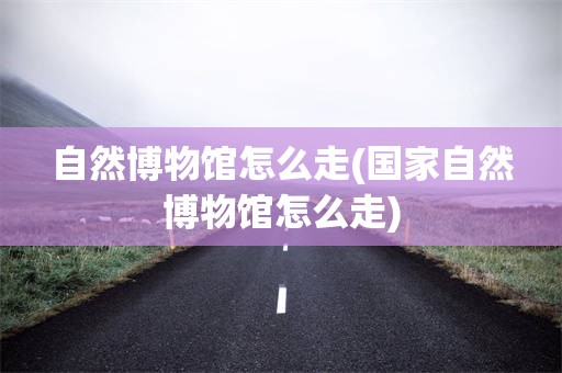 自然博物馆怎么走(国家自然博物馆怎么走)