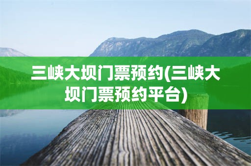 三峡大坝门票预约(三峡大坝门票预约平台)