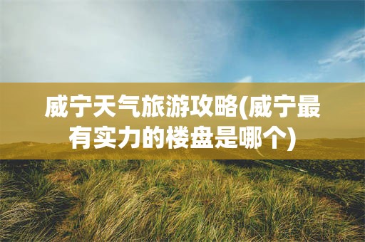 威宁天气旅游攻略(威宁最有实力的楼盘是哪个)