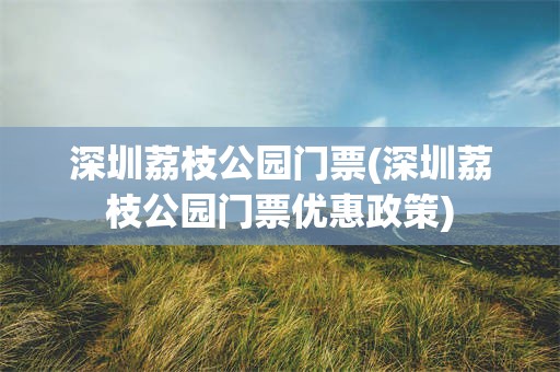 深圳荔枝公园门票(深圳荔枝公园门票优惠政策)