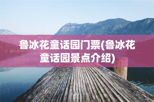 鲁冰花童话园门票(鲁冰花童话园景点介绍)