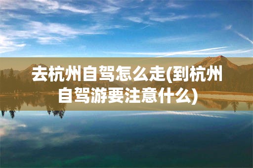 去杭州自驾怎么走(到杭州自驾游要注意什么)