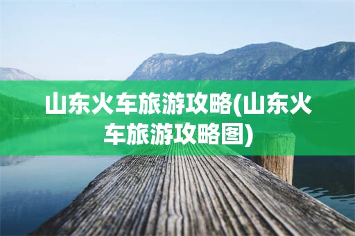 山东火车旅游攻略(山东火车旅游攻略图)