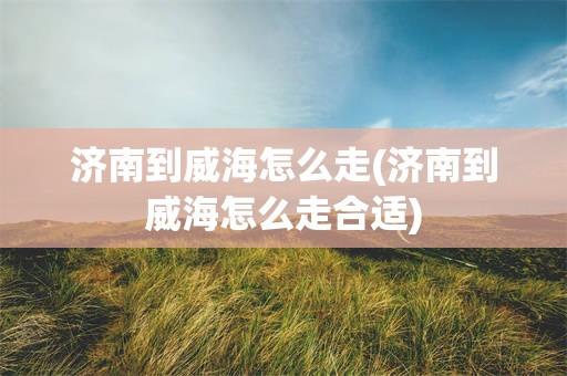 济南到威海怎么走(济南到威海怎么走合适)