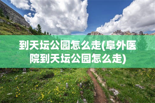 到天坛公园怎么走(阜外医院到天坛公园怎么走)