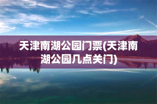 天津南湖公园门票(天津南湖公园几点关门)