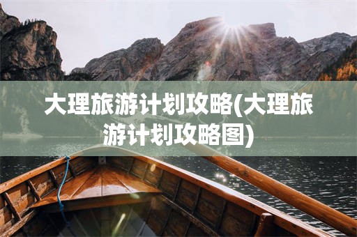 大理旅游计划攻略(大理旅游计划攻略图)