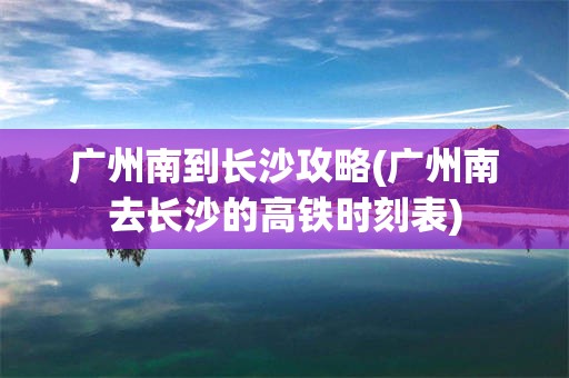广州南到长沙攻略(广州南去长沙的高铁时刻表)
