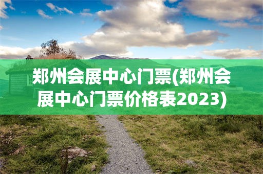 郑州会展中心门票(郑州会展中心门票价格表2023)