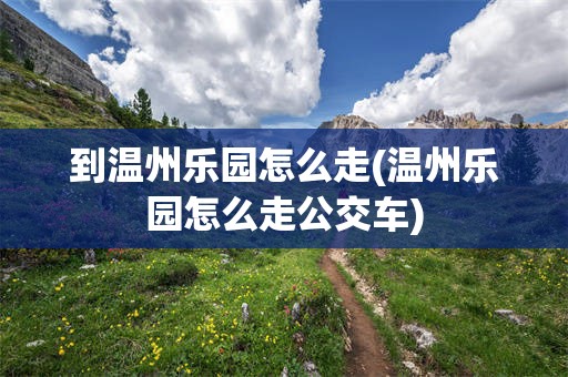 到温州乐园怎么走(温州乐园怎么走公交车)