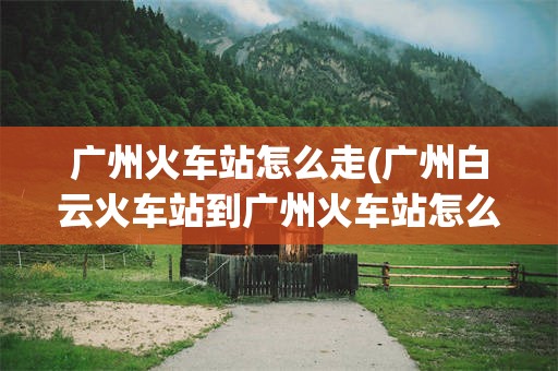 广州火车站怎么走(广州白云火车站到广州火车站怎么走)