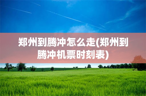 郑州到腾冲怎么走(郑州到腾冲机票时刻表)
