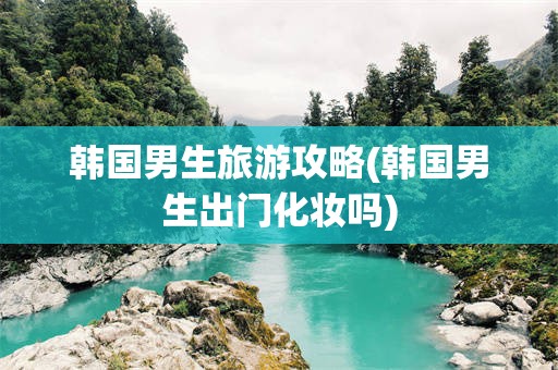 韩国男生旅游攻略(韩国男生出门化妆吗)
