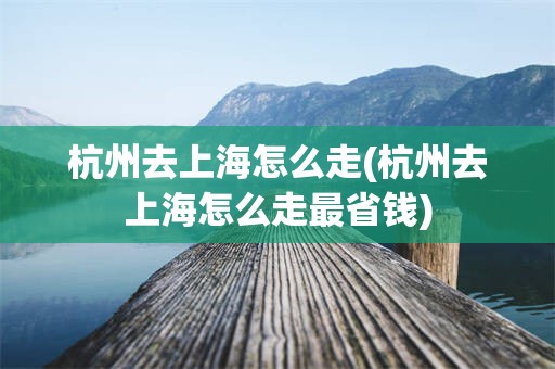 杭州去上海怎么走(杭州去上海怎么走最省钱)