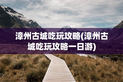 漳州古城吃玩攻略(漳州古城吃玩攻略一日游)