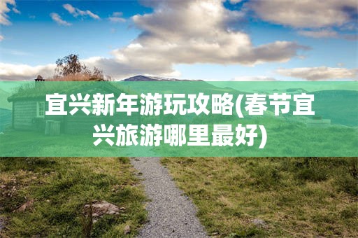 宜兴新年游玩攻略(春节宜兴旅游哪里最好)