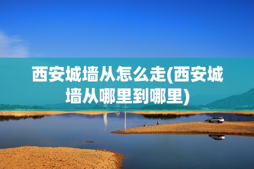 西安城墙从怎么走(西安城墙从哪里到哪里)