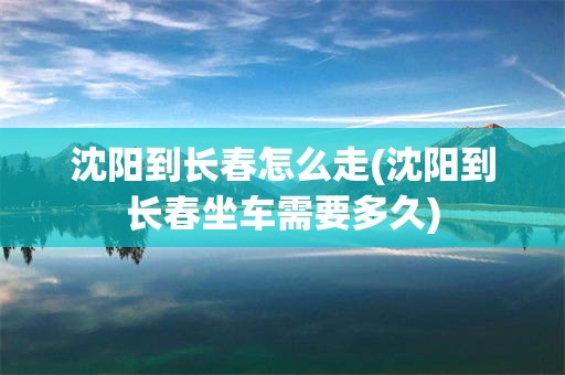 沈阳到长春怎么走(沈阳到长春坐车需要多久)