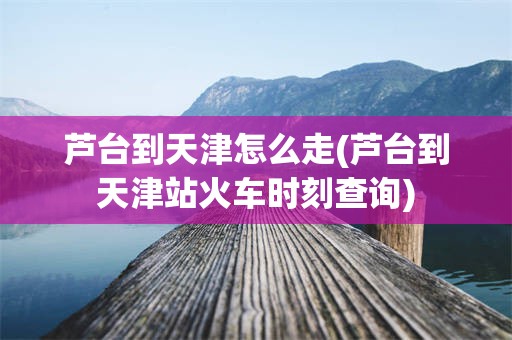 芦台到天津怎么走(芦台到天津站火车时刻查询)