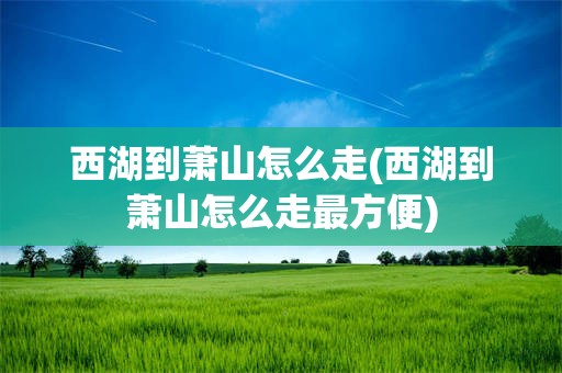 西湖到萧山怎么走(西湖到萧山怎么走最方便)