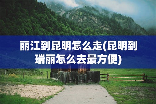 丽江到昆明怎么走(昆明到瑞丽怎么去最方便)