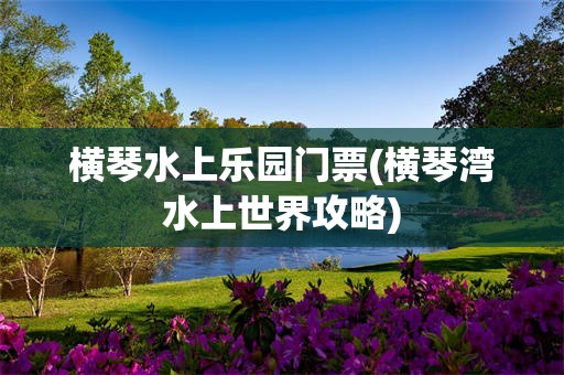 横琴水上乐园门票(横琴湾水上世界攻略)