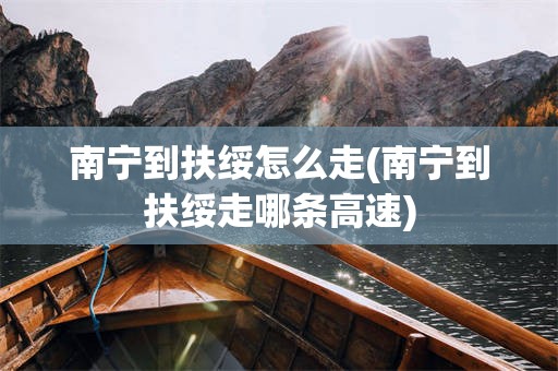 南宁到扶绥怎么走(南宁到扶绥走哪条高速)